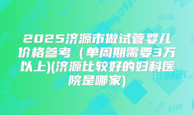 2025济源市做试管婴儿价格参考（单周期需要3万以上)(济源比较好的妇科医院是哪家)