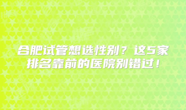合肥试管想选性别?这5家排名靠前的医院别错过!