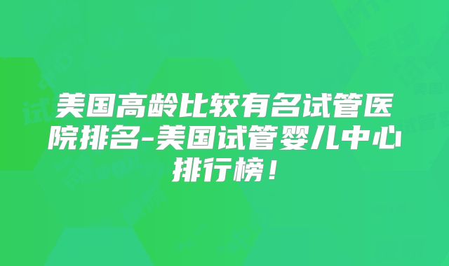 美国高龄比较有名试管医院排名-美国试管婴儿中心排行榜！