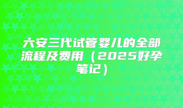 六安三代试管婴儿的全部流程及费用(2025好孕笔记)