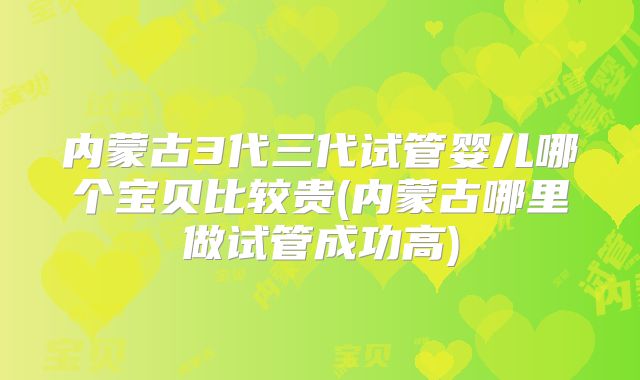 内蒙古3代三代试管婴儿哪个宝贝比较贵(内蒙古哪里做试管成功高)