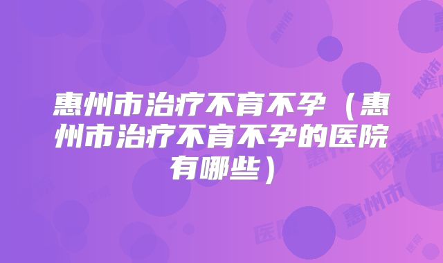 惠州市治疗不育不孕(惠州市治疗不育不孕的医院有哪些)