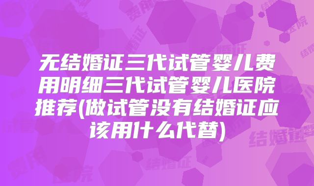 无结婚证三代试管婴儿费用明细三代试管婴儿医院推荐(做试管没有结婚证应该用什么代替)