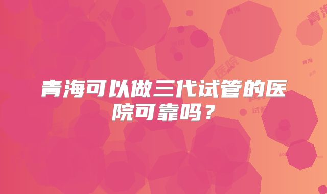 青海可以做三代试管的医院可靠吗？