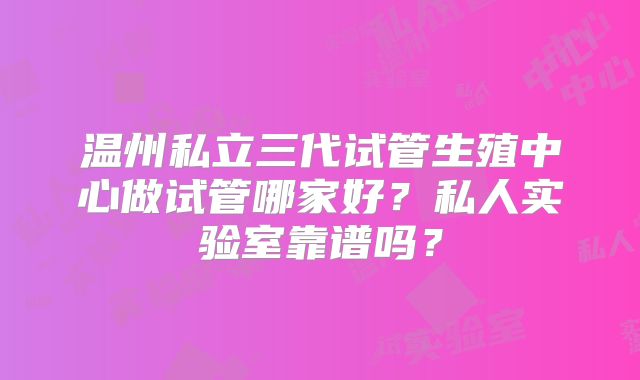 温州私立三代试管生殖中心做试管哪家好？私人实验室靠谱吗？