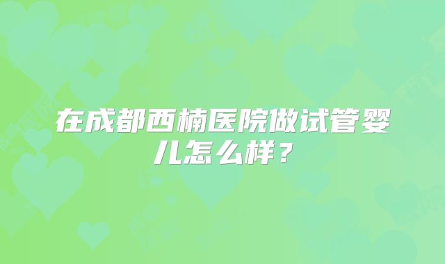 在成都西楠医院做试管婴儿怎么样?
