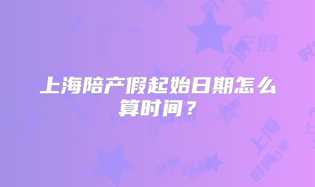 上海陪产假起始日期怎么算时间?
