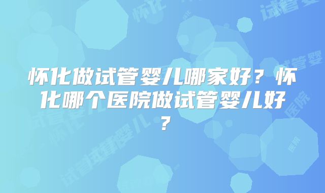 怀化做试管婴儿哪家好？怀化哪个医院做试管婴儿好？