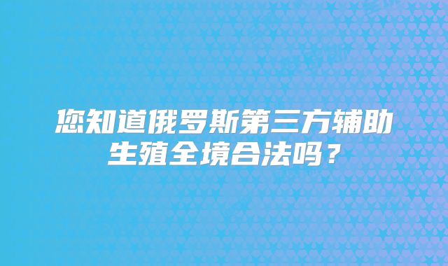 您知道俄罗斯第三方辅助生殖全境合法吗？