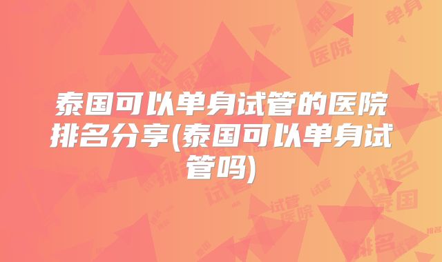 泰国可以单身试管的医院排名分享(泰国可以单身试管吗)