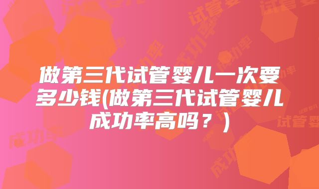 做第三代试管婴儿一次要多少钱(做第三代试管婴儿成功率高吗？)
