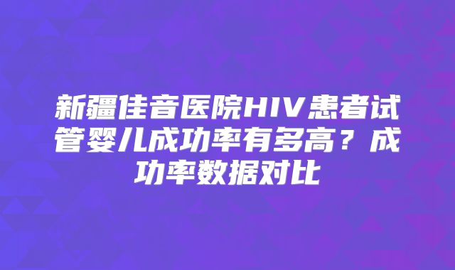 新疆佳音医院HIV患者试管婴儿成功率有多高?成功率数据对比