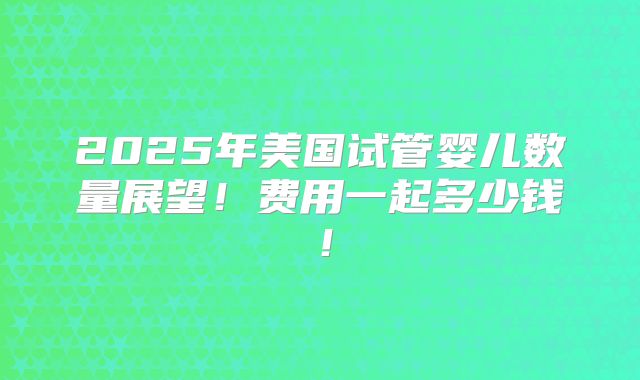 2025年美国试管婴儿数量展望!费用一起多少钱!