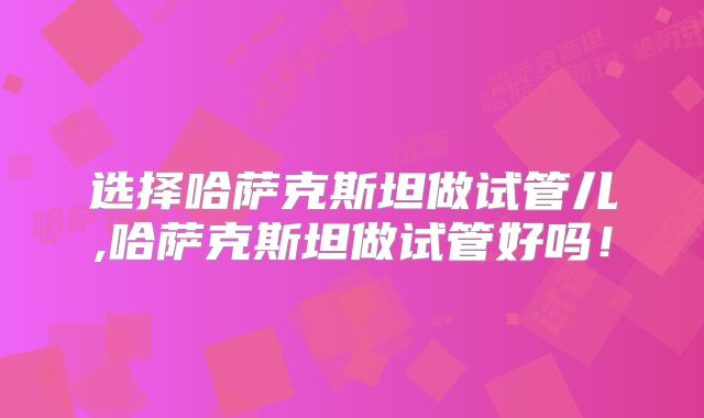 选择哈萨克斯坦做试管儿,哈萨克斯坦做试管好吗！