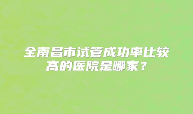 全南昌市试管成功率比较高的医院是哪家？