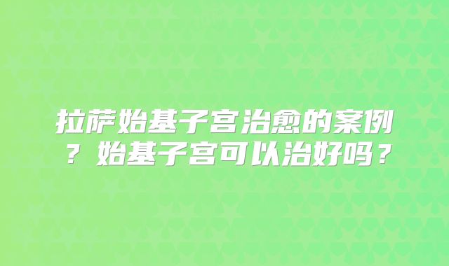 拉萨始基子宫治愈的案例？始基子宫可以治好吗？