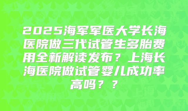 2025海军军医大学长海医院做三代试管生多胎费用全新解读发布？上海长海医院做试管婴儿成功率高吗？？