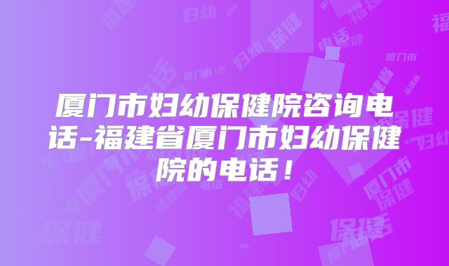 厦门市妇幼保健院咨询电话-福建省厦门市妇幼保健院的电话！