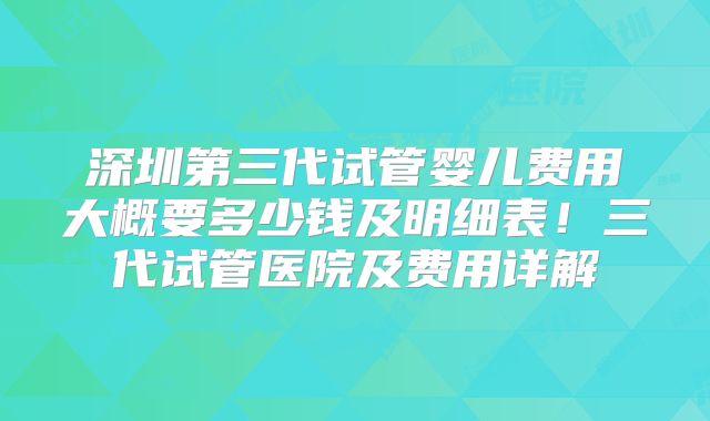 深圳第三代试管婴儿费用大概要多少钱及明细表！三代试管医院及费用详解