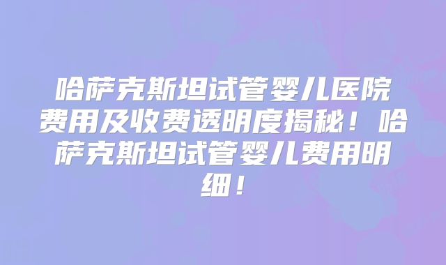 哈萨克斯坦试管婴儿医院费用及收费透明度揭秘！哈萨克斯坦试管婴儿费用明细！