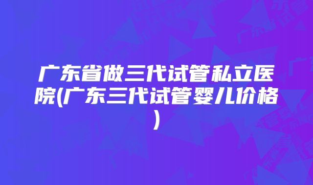 广东省做三代试管私立医院(广东三代试管婴儿价格)