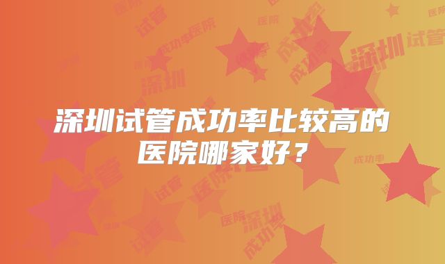 深圳试管成功率比较高的医院哪家好？