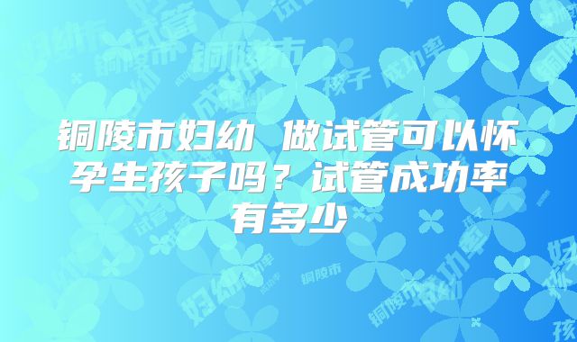 铜陵市妇幼 做试管可以怀孕生孩子吗?试管成功率有多少