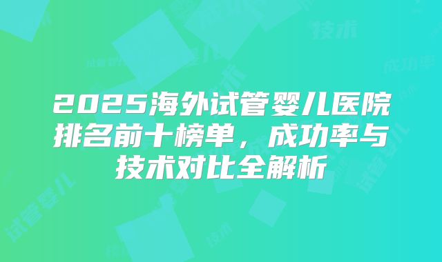 2025海外试管婴儿医院排名前十榜单，成功率与技术对比全解析