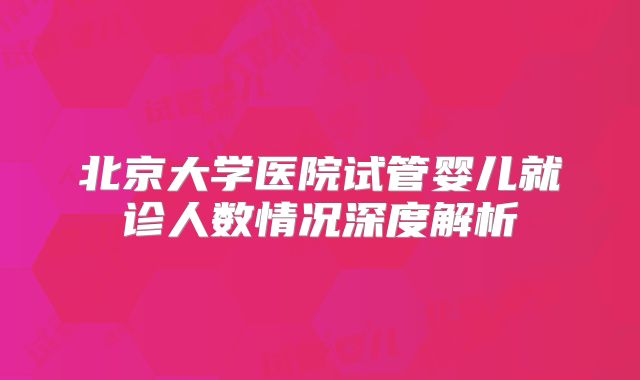 北京大学医院试管婴儿就诊人数情况深度解析