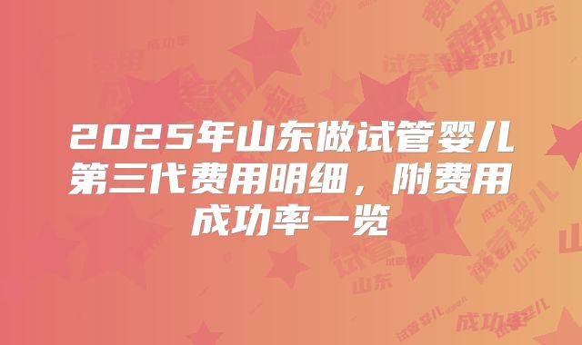 2025年山东做试管婴儿第三代费用明细,附费用成功率一览