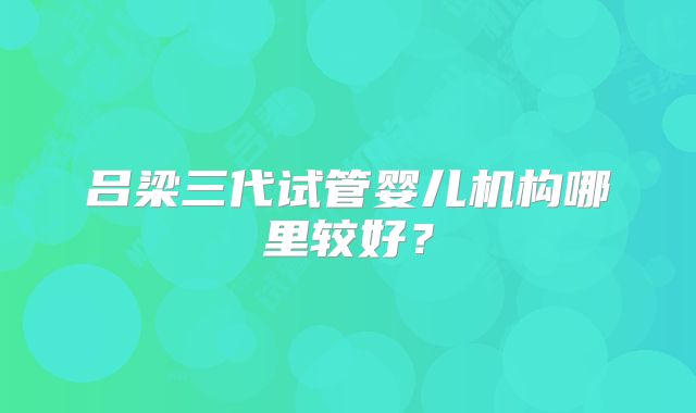 吕梁三代试管婴儿机构哪里较好？