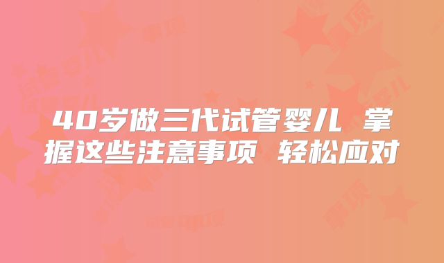 40岁做三代试管婴儿 掌握这些注意事项 轻松应对