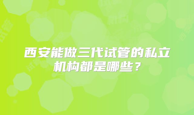 西安能做三代试管的私立机构都是哪些？