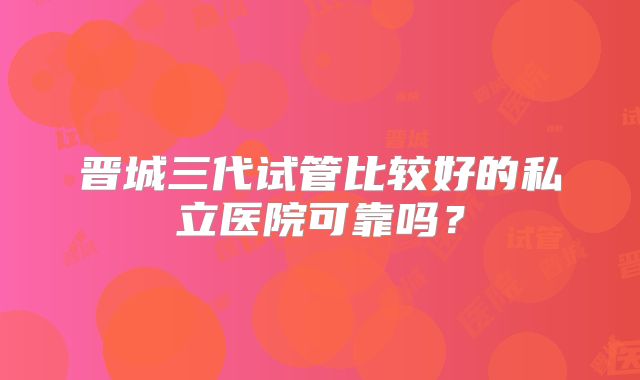 晋城三代试管比较好的私立医院可靠吗？