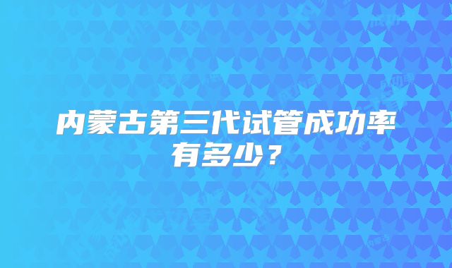内蒙古第三代试管成功率有多少?