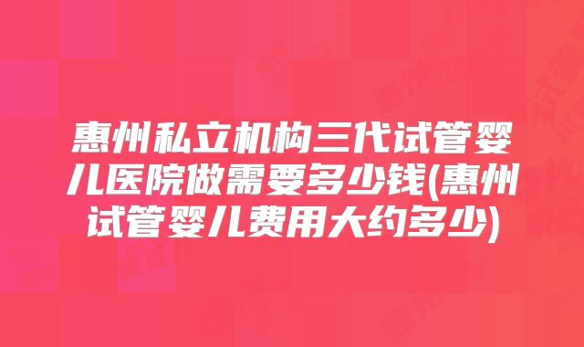 惠州私立机构三代试管婴儿医院做需要多少钱(惠州试管婴儿费用大约多少)