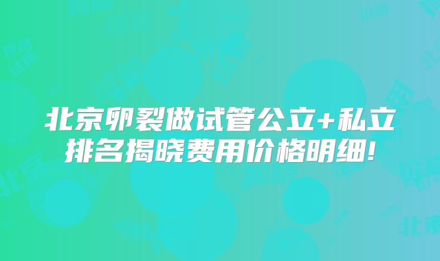 北京卵裂做试管公立+私立排名揭晓费用价格明细!