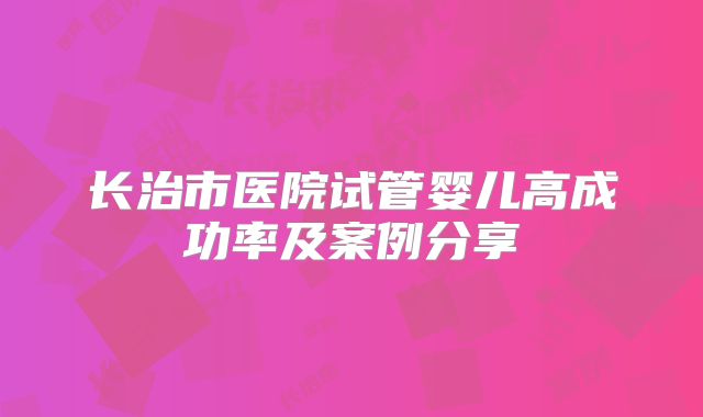 长治市医院试管婴儿高成功率及案例分享
