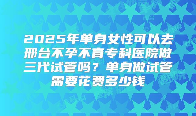 2025年单身女性可以去邢台不孕不育专科医院做三代试管吗?单身做试管需要花费多少钱