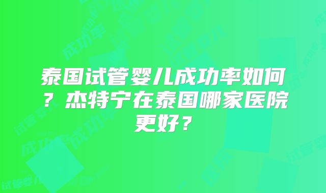 泰国试管婴儿成功率如何?杰特宁在泰国哪家医院更好?