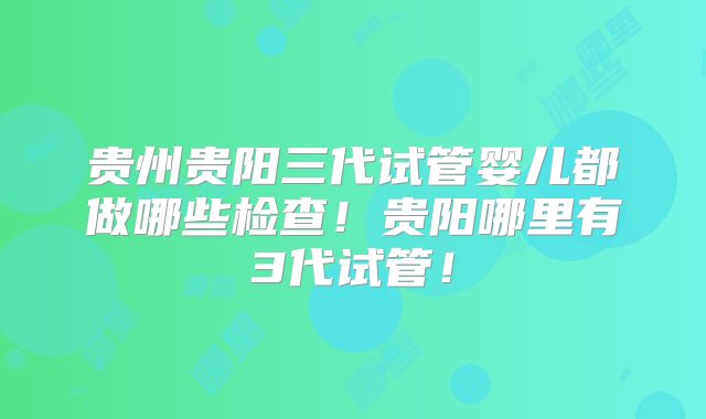 贵州贵阳三代试管婴儿都做哪些检查!贵阳哪里有3代试管!
