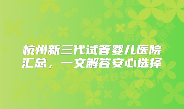 杭州新三代试管婴儿医院汇总，一文解答安心选择