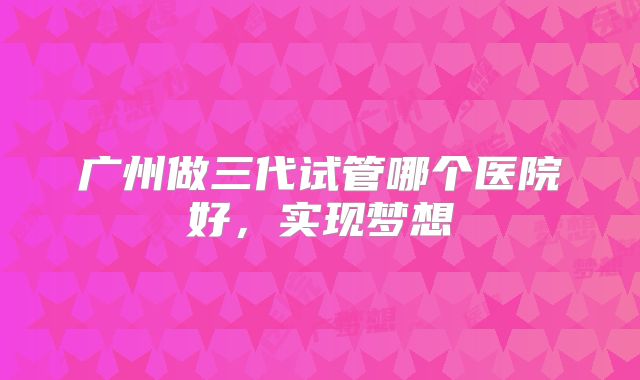 广州做三代试管哪个医院好,实现梦想