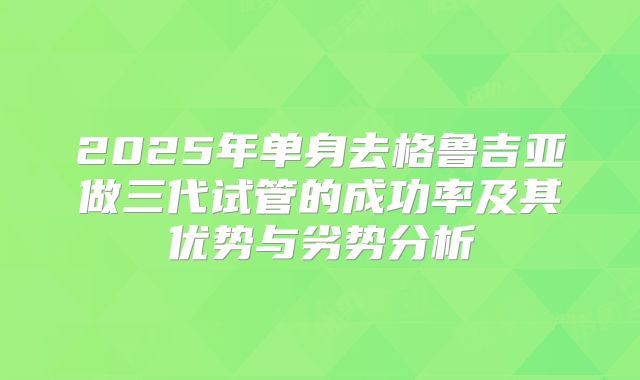 2025年单身去格鲁吉亚做三代试管的成功率及其优势与劣势分析