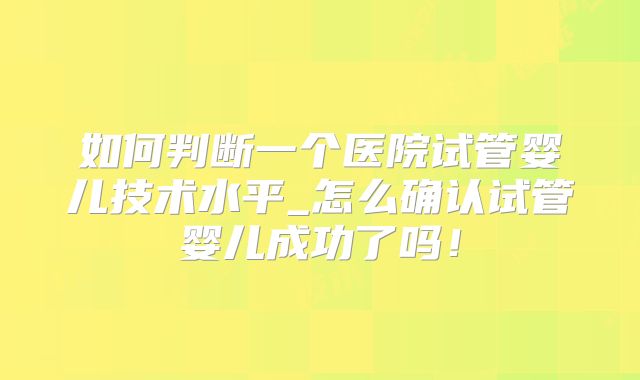如何判断一个医院试管婴儿技术水平_怎么确认试管婴儿成功了吗!