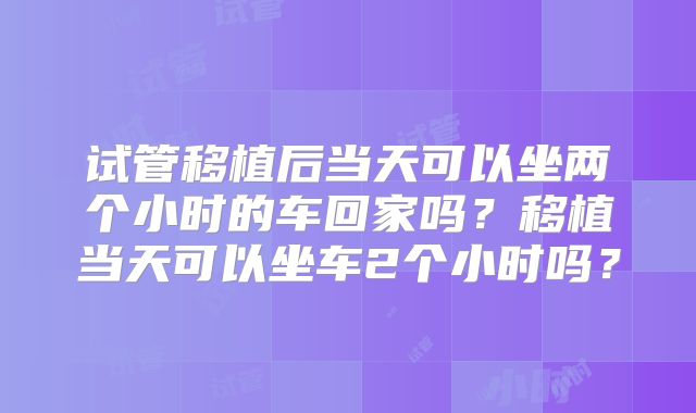 试管移植后当天可以坐两个小时的车回家吗?移植当天可以坐车2个小时吗?