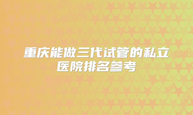 重庆能做三代试管的私立医院排名参考