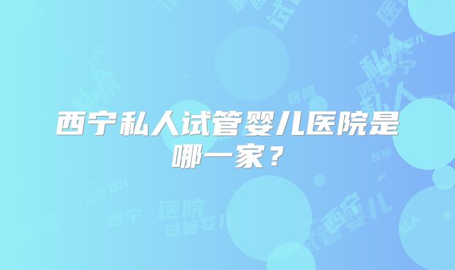 西宁私人试管婴儿医院是哪一家？