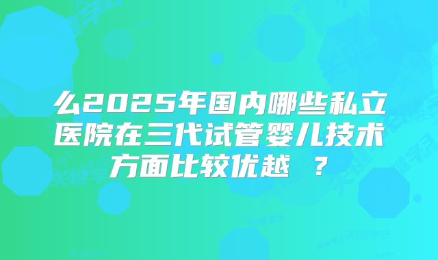 么2025年国内哪些私立医院在三代试管婴儿技术方面比较优越 ？