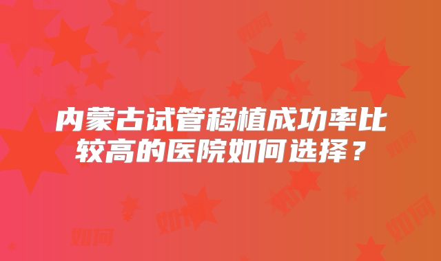 内蒙古试管移植成功率比较高的医院如何选择?